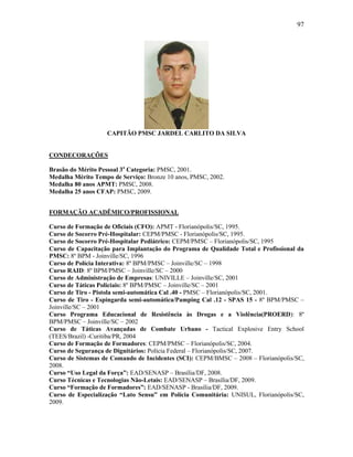 97
CAPITÃO PMSC JARDEL CARLITO DA SILVA
CONDECORAÇÕES
Brasão do Mérito Pessoal 3a
Categoria: PMSC, 2001.
Medalha Mérito Tempo de Serviço: Bronze 10 anos, PMSC, 2002.
Medalha 80 anos APMT: PMSC, 2008.
Medalha 25 anos CFAP: PMSC, 2009.
FORMAÇÃO ACADÊMICO/PROFISSIONAL
Curso de Formação de Oficiais (CFO): APMT - Florianópolis/SC, 1995.
Curso de Socorro Pré-Hospitalar: CEPM/PMSC - Florianópolis/SC, 1995.
Curso de Socorro Pré-Hospitalar Pediátrico: CEPM/PMSC – Florianópolis/SC, 1995
Curso de Capacitação para Implantação do Programa de Qualidade Total e Profissional da
PMSC: 8º BPM - Joinville/SC, 1996
Curso de Polícia Interativa: 8º BPM/PMSC – Joinville/SC – 1998
Curso RAID: 8º BPM/PMSC – Joinville/SC – 2000
Curso de Administração de Empresas: UNIVILLE – Joinville/SC, 2001
Curso de Táticas Policiais: 8º BPM/PMSC – Joinville/SC – 2001
Curso de Tiro - Pistola semi-automática Cal .40 - PMSC – Florianópolis/SC, 2001.
Curso de Tiro - Espingarda semi-automática/Pamping Cal .12 - SPAS 15 - 8º BPM/PMSC –
Joinville/SC – 2001
Curso Programa Educacional de Resistência às Drogas e a Violência(PROERD): 8º
BPM/PMSC – Joinville/SC – 2002
Curso de Táticas Avançadas de Combate Urbano - Tactical Explosive Entry School
(TEES/Brazil) -Curitiba/PR, 2004
Curso de Formação de Formadores: CEPM/PMSC – Florianópolis/SC, 2004.
Curso de Segurança de Dignitários: Polícia Federal – Florianópolis/SC, 2007.
Curso de Sistemas de Comando de Incidentes (SCI): CEPM/BMSC – 2008 – Florianópolis/SC,
2008.
Curso “Uso Legal da Força”: EAD/SENASP – Brasília/DF, 2008.
Curso Técnicas e Tecnologias Não-Letais: EAD/SENASP – Brasília/DF, 2009.
Curso “Formação de Formadores”: EAD/SENASP - Brasília/DF, 2009.
Curso de Especialização “Lato Sensu” em Polícia Comunitária: UNISUL, Florianópolis/SC,
2009.
 