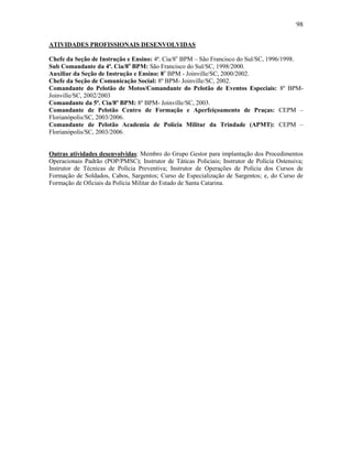 98
ATIVIDADES PROFISSIONAIS DESENVOLVIDAS
Chefe da Seção de Instrução e Ensino: 4ª. Cia/8o
BPM – São Francisco do Sul/SC, 1996/1998.
Sub Comandante da 4ª. Cia/8o
BPM: São Francisco do Sul/SC, 1998/2000.
Auxiliar da Seção de Instrução e Ensino: 8o
BPM - Joinville/SC, 2000/2002.
Chefe da Seção de Comunicação Social: 8º BPM- Joinville/SC, 2002.
Comandante do Pelotão de Motos/Comandante do Pelotão de Eventos Especiais: 8º BPM-
Joinville/SC, 2002/2003
Comandante da 5ª. Cia/8º BPM: 8º BPM- Joinville/SC, 2003.
Comandante de Pelotão Centro de Formação e Aperfeiçoamento de Praças: CEPM –
Florianópolis/SC, 2003/2006.
Comandante de Pelotão Academia de Polícia Militar da Trindade (APMT): CEPM –
Florianópolis/SC, 2003/2006.
Outras atividades desenvolvidas: Membro do Grupo Gestor para implantação dos Procedimentos
Operacionais Padrão (POP/PMSC); Instrutor de Táticas Policiais; Instrutor de Polícia Ostensiva;
Instrutor de Técnicas de Polícia Preventiva; Instrutor de Operações de Polícia dos Cursos de
Formação de Soldados, Cabos, Sargentos; Curso de Especialização de Sargentos; e, do Curso de
Formação de Oficiais da Polícia Militar do Estado de Santa Catarina.
 