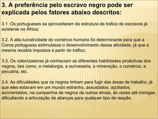 3. A preferência pelo escravo negro pode ser
explicada pelos fatores abaixo descritos:
3.1. Os portugueses se aproveitaram da estrutura de trafico de escravos já
existente na África;

3.2. A alta lucratividade do comércio humano foi determinante para que a
Coroa portuguesa estimulasse o desenvolvimento dessa atividade, já que a
mesma recebia impostos a partir do tráfico;

3.3. Os colonizadores já conheciam as diferentes habilidades produtivas dos
negros, tais como, a metalurgia, a ourivesaria, a mineração, o comércio, a
pecuária, etc.

3.4. As dificuldades que os negros tinham para fugir das áreas de trabalho, já
que eles estavam em um mundo estranho, assustados, açoitados,
acorrentados, na companhia de negros de outras etnias, às vezes até inimigas,
dificultando a articulação de alianças para qualquer tipo de reação.
 