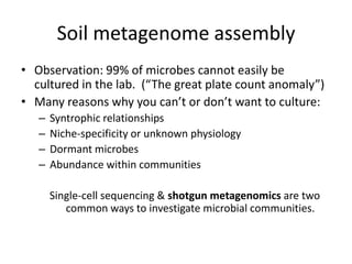 Soil metagenome assembly
• Observation: 99% of microbes cannot easily be
cultured in the lab. (“The great plate count anomaly”)
• Many reasons why you can’t or don’t want to culture:
– Syntrophic relationships
– Niche-specificity or unknown physiology
– Dormant microbes
– Abundance within communities
Single-cell sequencing & shotgun metagenomics are two
common ways to investigate microbial communities.
 