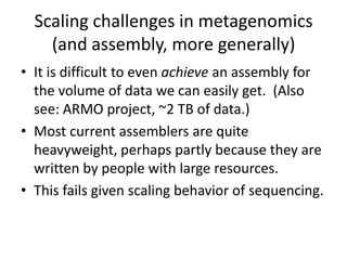Scaling challenges in metagenomics
(and assembly, more generally)
• It is difficult to even achieve an assembly for
the volume of data we can easily get. (Also
see: ARMO project, ~2 TB of data.)
• Most current assemblers are quite
heavyweight, perhaps partly because they are
written by people with large resources.
• This fails given scaling behavior of sequencing.
 