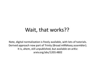 Wait, that works??
Note, digital normalization is freely available, with lots of tutorials.
Derived approach now part of Trinity (Broad mRNAseq assembler).
It is, ahem, still unpublished, but available on arXiv:
arxiv.org/abs/1203.4802
 