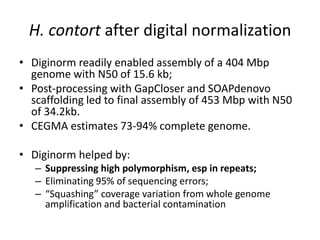 H. contort after digital normalization
• Diginorm readily enabled assembly of a 404 Mbp
genome with N50 of 15.6 kb;
• Post-processing with GapCloser and SOAPdenovo
scaffolding led to final assembly of 453 Mbp with N50
of 34.2kb.
• CEGMA estimates 73-94% complete genome.
• Diginorm helped by:
– Suppressing high polymorphism, esp in repeats;
– Eliminating 95% of sequencing errors;
– “Squashing” coverage variation from whole genome
amplification and bacterial contamination
 
