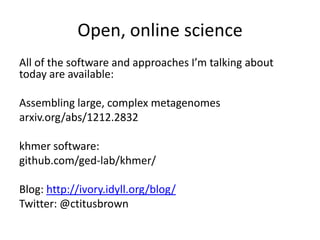 Open, online science
All of the software and approaches I’m talking about
today are available:
Assembling large, complex metagenomes
arxiv.org/abs/1212.2832
khmer software:
github.com/ged-lab/khmer/
Blog: http://ivory.idyll.org/blog/
Twitter: @ctitusbrown
 