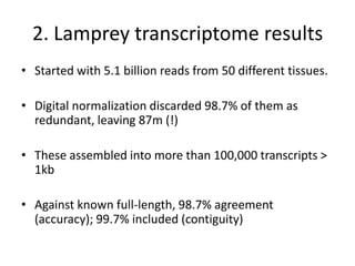 2. Lamprey transcriptome results
• Started with 5.1 billion reads from 50 different tissues.
• Digital normalization discarded 98.7% of them as
redundant, leaving 87m (!)
• These assembled into more than 100,000 transcripts >
1kb
• Against known full-length, 98.7% agreement
(accuracy); 99.7% included (contiguity)
 