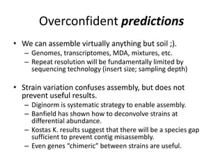 Overconfident predictions
• We can assemble virtually anything but soil ;).
– Genomes, transcriptomes, MDA, mixtures, etc.
– Repeat resolution will be fundamentally limited by
sequencing technology (insert size; sampling depth)
• Strain variation confuses assembly, but does not
prevent useful results.
– Diginorm is systematic strategy to enable assembly.
– Banfield has shown how to deconvolve strains at
differential abundance.
– Kostas K. results suggest that there will be a species gap
sufficient to prevent contig misassembly.
– Even genes “chimeric” between strains are useful.
 