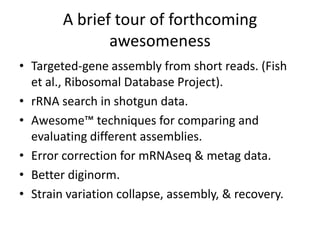 A brief tour of forthcoming
awesomeness
• Targeted-gene assembly from short reads. (Fish
et al., Ribosomal Database Project).
• rRNA search in shotgun data.
• Awesome™ techniques for comparing and
evaluating different assemblies.
• Error correction for mRNAseq & metag data.
• Better diginorm.
• Strain variation collapse, assembly, & recovery.
 