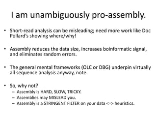 I am unambiguously pro-assembly.
• Short-read analysis can be misleading; need more work like Doc
Pollard’s showing where/why!
• Assembly reduces the data size, increases boinformatic signal,
and eliminates random errors.
• The general mental frameworks (OLC or DBG) underpin virtually
all sequence analysis anyway, note.
• So, why not?
– Assembly is HARD, SLOW, TRICKY.
– Assemblies may MISLEAD you.
– Assembly is a STRINGENT FILTER on your data <=> heuristics.
 