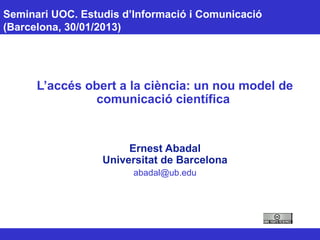 Seminari UOC. Estudis d’Informació i Comunicació
(Barcelona, 30/01/2013)
L’accés obert a la ciència: un nou model de
comunicació científica
Ernest Abadal
Universitat de Barcelona
abadal@ub.edu
 