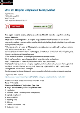 2013 US Hospital Coagulation Testing Market
Report Details:
Published:January 2013
No. of Pages: 411
Price: Single User License – US$6300




This report presents a comprehensive analysis of the US hospital coagulation testing
market, including:
•Major issues pertaining to the US hospital coagulation laboratory practice, as well as key
 economic, regulatory, demographic, social and technological trends with significant market impact
 during the next five years.
•Volume and sales forecasts for 40 coagulation procedures performed in US hospitals, including
 typical coagulation daily work loads.
•Review of current instrumentation technologies, and a feature comparison of leading analyzers.
•Reagent and instrument sales forecasts.
•Sales and market shares of leading reagent and instrument suppliers.
•Review of coagulation technologies and their potential market applications.
•Major opportunities for new coagulation instruments and consumables.
•Profiles of major current and emerging suppliers, including their sales, market shares, product
 portfolios, marketing tactics, technological know-how, new products in R&D, collaborative
 arrangements and business strategies.
•Business opportunities and strategic recommendations for instrument and reagent suppliers.

Get your copy of this report @
http://www.reportsnreports.com/reports/213129-2013-us-hospital-coagulation-testing-market.html

Major points covered in Table of Contents of this report include
Table of Contents
Worldwide Market and Technology Overview
A. Major Routine and Special Coagulation Tests
1. Introduction
2. Activated Partial Thromboplastin Time (APTT)
3. Alpha-2 Antiplasmin
4. Antithrombin III
5. Bleeding Time
6. D-Dimer
7. Ethanol Flocculation Test
8. Euglobulin Lysis
 