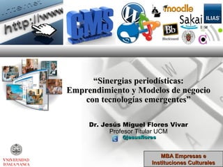 “Sinergias periodísticas:
Emprendimiento y Modelos de negocio
    con tecnologías emergentes”

     Dr. Jesús Miguel Flores Vivar
           Profesor Titular UCM
              @jesusflores


                           MBA Empresas e
                        Instituciones Culturales
 