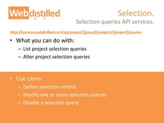 https://services.webdistilled.com/api/project/{{group}}/projects/{{project}}/queries
• What you can do with:
– List project selection queries
– Alter project selection queries
• Use cases:
– Define selection criteria
– Modify one or more selection queries
– Disable a selection query
Selection queries API services.
Selection.
 
