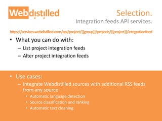 https://services.webdistilled.com/api/project/{{group}}/projects/{{project}}/integrationfeed
• What you can do with:
– List project integration feeds
– Alter project integration feeds
• Use cases:
– Integrate Webdistilled sources with additional RSS feeds
from any source
• Automatic language detection
• Source classification and ranking
• Automatic text cleaning
Integration feeds API services.
Selection.
 