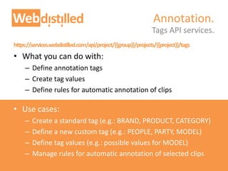 https://services.webdistilled.com/api/project/{{group}}/projects/{{project}}/tags
• What you can do with:
– Define annotation tags
– Create tag values
– Define rules for automatic annotation of clips
• Use cases:
– Create a standard tag (e.g.: BRAND, PRODUCT, CATEGORY)
– Define a new custom tag (e.g.: PEOPLE, PARTY, MODEL)
– Define tag values (e.g.: possible values for MODEL)
– Manage rules for automatic annotation of selected clips
Tags API services.
Annotation.
 
