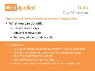 https://services.webdistilled.com/api-data/data/{{project}}/clips
• What you can do with:
– List and search clips
– Add and remove clips
– Retrieve, edit and update a clip
• Use cases:
– Use search criteria to selectively retrieve a list of project clips
– Change field values for a given clip (e.g.: change relevance,
polarity or add/remove a BRAND)
– Add missing clips for a given project
– Obtain a near-real time feed of selected+annotated clips
Clips API services.
Data.
 