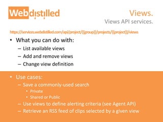 https://services.webdistilled.com/api/project/{{group}}/projects/{{project}}/views
• What you can do with:
– List available views
– Add and remove views
– Change view definition
• Use cases:
– Save a commonly-used search
• Private
• Shared or Public
– Use views to define alerting criteria (see Agent API)
– Retrieve an RSS feed of clips selected by a given view
Views API services.
Views.
 