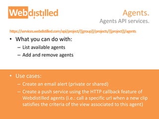 https://services.webdistilled.com/api/project/{{group}}/projects/{{project}}/agents
• What you can do with:
– List available agents
– Add and remove agents
• Use cases:
– Create an email alert (private or shared)
– Create a push service using the HTTP callback feature of
Webdistilled agents (i.e.: call a specific url when a new clip
satisfies the criteria of the view associated to this agent)
Agents API services.
Agents.
 