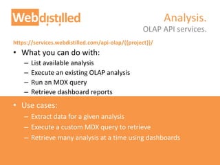 https://services.webdistilled.com/api-olap/{{project}}/
• What you can do with:
– List available analysis
– Execute an existing OLAP analysis
– Run an MDX query
– Retrieve dashboard reports
• Use cases:
– Extract data for a given analysis
– Execute a custom MDX query to retrieve
– Retrieve many analysis at a time using dashboards
OLAP API services.
Analysis.
 