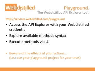 Playground.
The Webdistilled API Explorer tool.
http://services.webdistilled.com/playground
• Access the API Explorer with your Webdistilled
credential
• Explore available methods syntax
• Execute methods via UI
• Beware of the effects of your actions...
(i.e.: use your playground project for your tests)
 