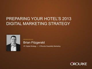 PREPARING YOUR HOTEL‟S 2013
  DIGITAL MARKETING STRATEGY


                           PRESENTED BY:

                           Brian Fitzgerald
                           VP, Digital Strategy | O‟Rourke Hospitality Marketing




PREPARING YOUR HOTEL‟S 2013 DIGITAL MARKETING STRATEGY
 