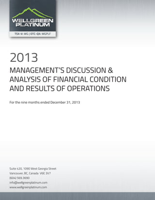 MANAGEMENT’S DISCUSSION &
ANALYSIS OF FINANCIAL CONDITION
AND RESULTS OF OPERATIONS
For the nine months ended December 31, 2013
2013
Suite 420, 1090 West Georgia Street
Vancouver, BC, Canada V6E 3V7
(604) 569.3690
info@wellgreenplatinum.com
www.wellgreenplatinum.com
 