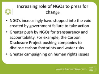 Increasing role of NGOs to press for
change
• NGO’s increasingly have stepped into the void
created by government failure to take action
• Greater push by NGOs for transparency and
accountability. For example, the Carbon
Disclosure Project pushing companies to
disclose carbon footprints and water risks
• Greater campaigning on human rights issues

 