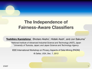 The Independence of
Fairness-Aware Classiﬁers
Toshihiro Kamishima*, Shotaro Akaho*, Hideki Asoh*, and Jun Sakuma**
*National Institute of Advanced Industrial Science and Technology (AIST), Japan
**University of Tsukuba, Japan; and Japan Science and Technology Agency

IEEE International Workshop on Privacy Aspects of Data Mining (PADM)
@ Dallas, USA, Dec. 7, 2013

START

1

 