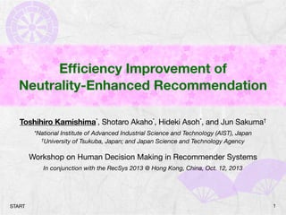 Efﬁciency Improvement of
Neutrality-Enhanced Recommendation
Toshihiro Kamishima*, Shotaro Akaho*, Hideki Asoh*, and Jun Sakuma†
*National Institute of Advanced Industrial Science and Technology (AIST), Japan
†University of Tsukuba, Japan; and Japan Science and Technology Agency
Workshop on Human Decision Making in Recommender Systems
In conjunction with the RecSys 2013 @ Hong Kong, China, Oct. 12, 2013
1START
 