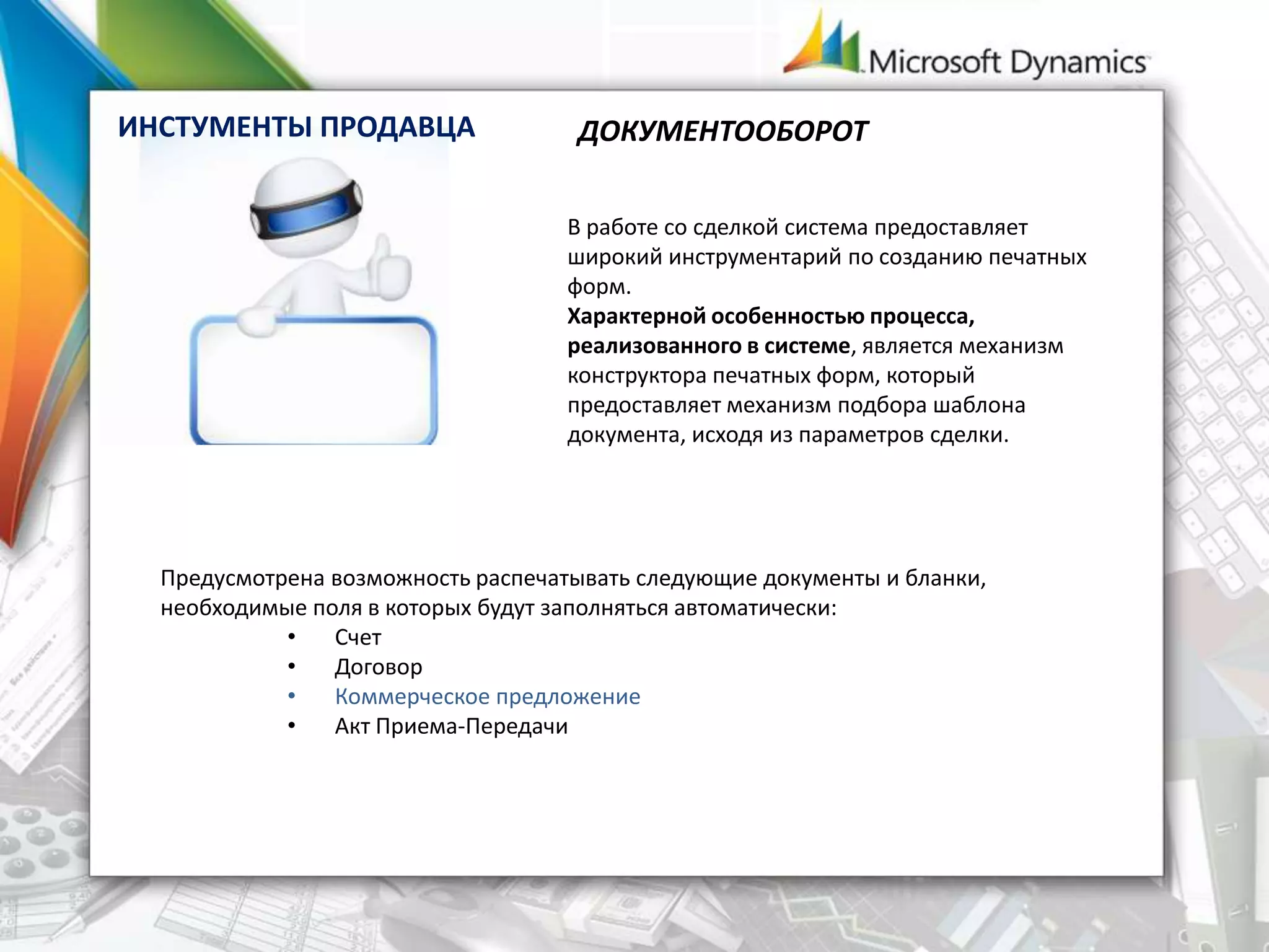Предусмотрена возможность распечатывать следующие документы и бланки,
необходимые поля в которых будут заполняться автоматически:
• Счет
• Договор
• Коммерческое предложение
• Акт Приема-Передачи
ДОКУМЕНТООБОРОТ
В работе со сделкой система предоставляет
широкий инструментарий по созданию печатных
форм.
Характерной особенностью процесса,
реализованного в системе, является механизм
конструктора печатных форм, который
предоставляет механизм подбора шаблона
документа, исходя из параметров сделки.
ИНСТУМЕНТЫ ПРОДАВЦА
 