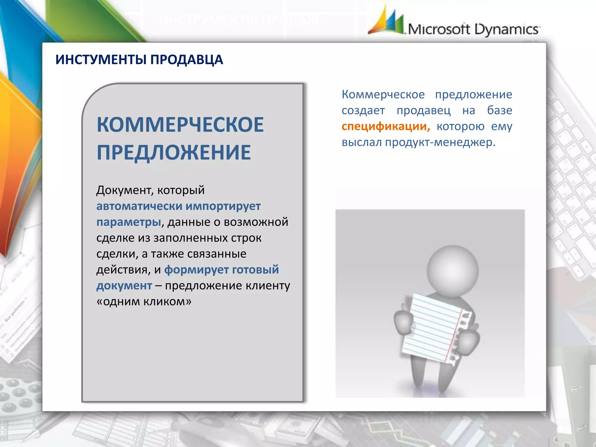 КОММЕРЧЕСКОЕ
ПРЕДЛОЖЕНИЕ
Документ, который
автоматически импортирует
параметры, данные о возможной
сделке из заполненных строк
сделки, а также связанные
действия, и формирует готовый
документ – предложение клиенту
«одним кликом»
ИНСТРУМЕНТЫ ПРОДАЖ Документооборот
Коммерческое предложение
создает продавец на базе
спецификации, которою ему
выслал продукт-менеджер.
ИНСТУМЕНТЫ ПРОДАВЦА
 