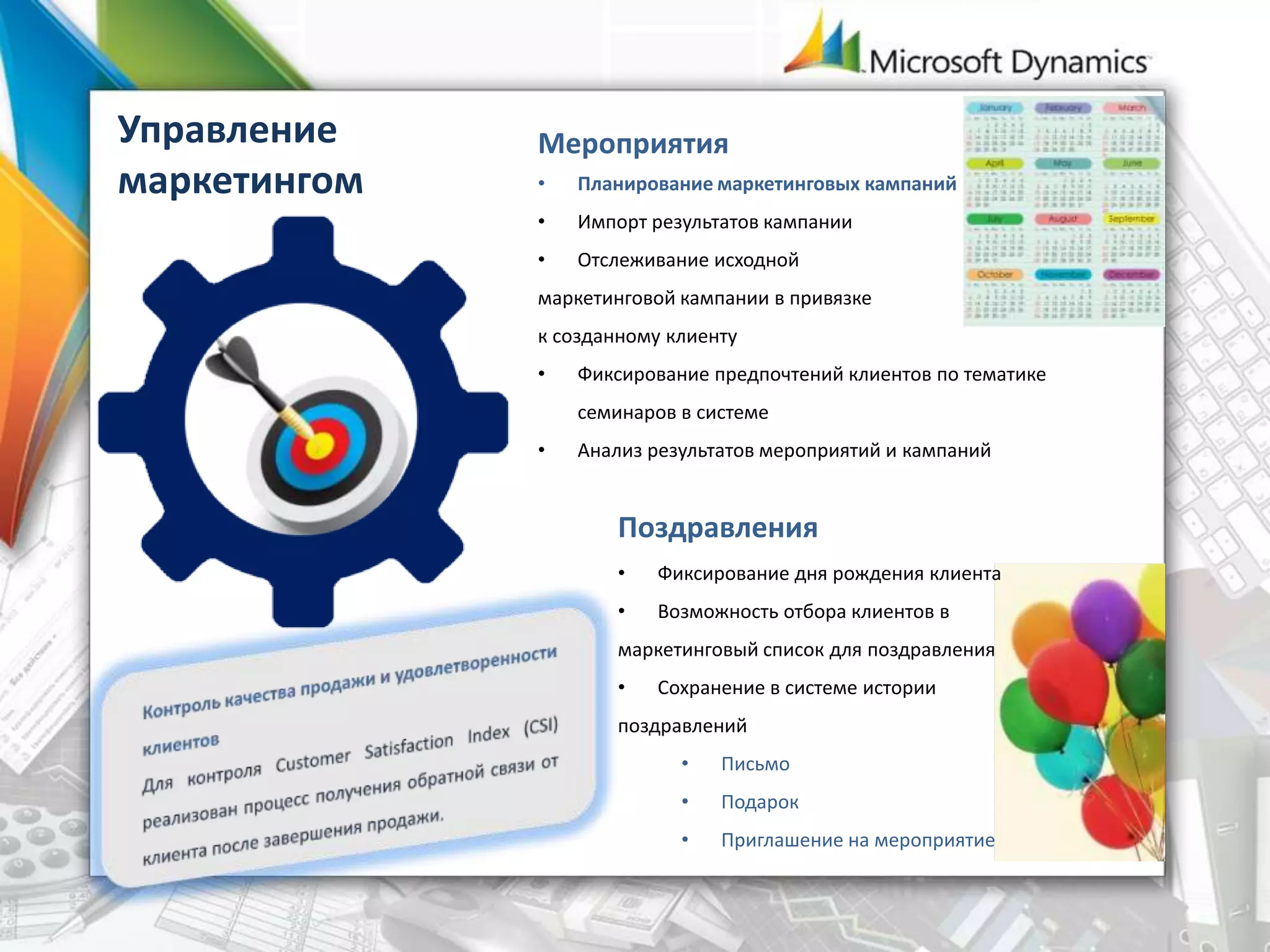 Управление
маркетингом
Мероприятия
• Планирование маркетинговых кампаний
• Импорт результатов кампании
• Отслеживание исходной
маркетинговой кампании в привязке
к созданному клиенту
• Фиксирование предпочтений клиентов по тематике
семинаров в системе
• Анализ результатов мероприятий и кампаний
Поздравления
• Фиксирование дня рождения клиента
• Возможность отбора клиентов в
маркетинговый список для поздравления
• Сохранение в системе истории
поздравлений
• Письмо
• Подарок
• Приглашение на мероприятие
 