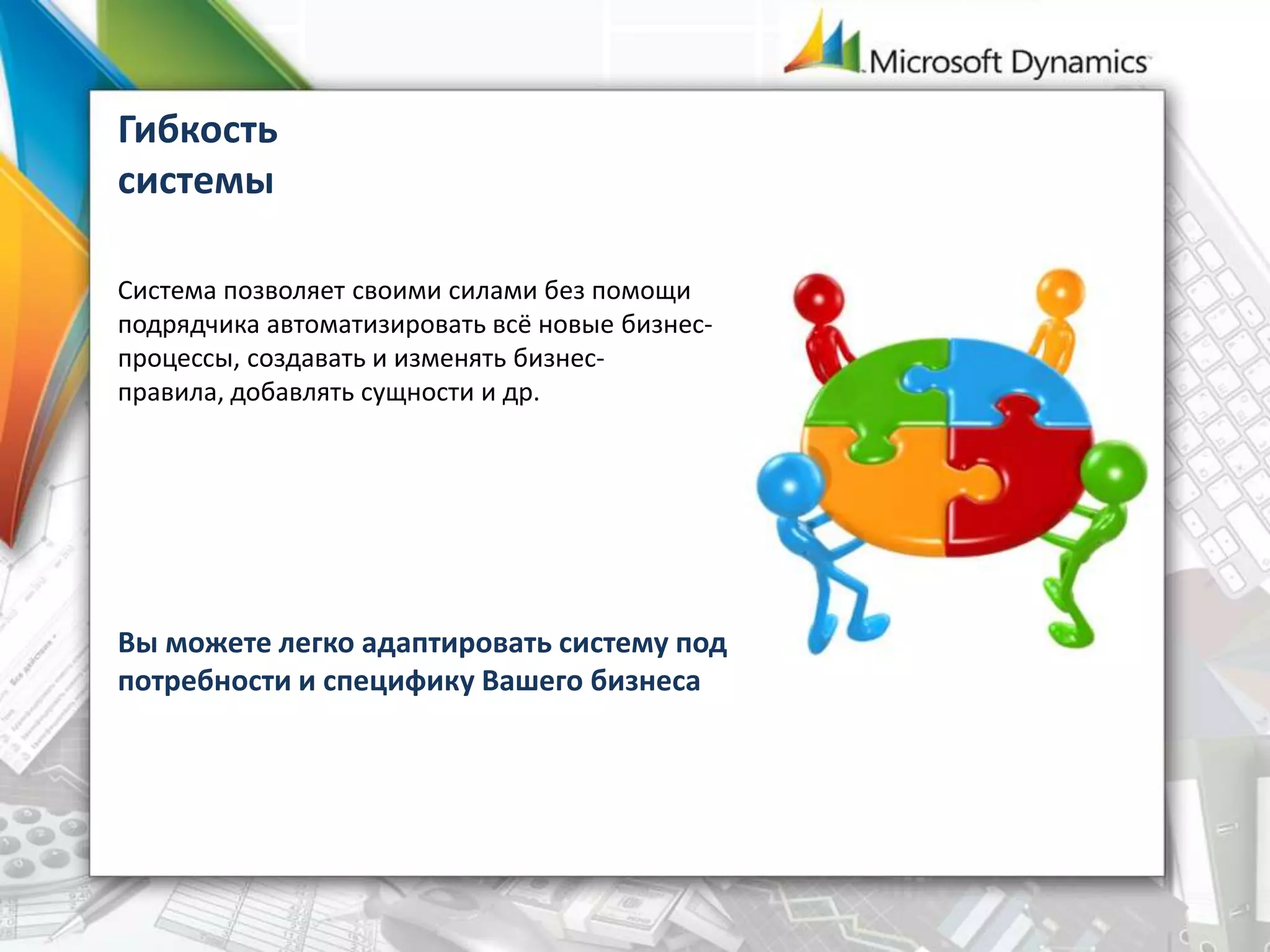Гибкость
системы
Система позволяет своими силами без помощи
подрядчика автоматизировать всё новые бизнес-
процессы, создавать и изменять бизнес-
правила, добавлять сущности и др.
Вы можете легко адаптировать систему под
потребности и специфику Вашего бизнеса
 