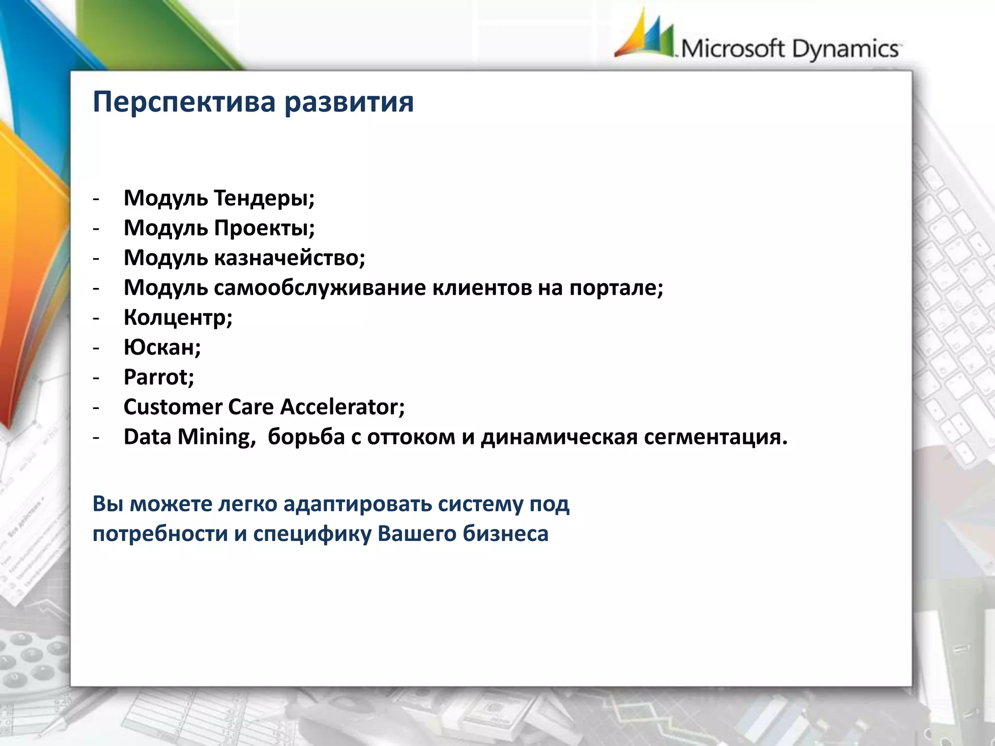 Перспектива развития
- Модуль Тендеры;
- Модуль Проекты;
- Модуль казначейство;
- Модуль самообслуживание клиентов на портале;
- Колцентр;
- Юскан;
- Parrot;
- Customer Care Accelerator;
- Data Mining, борьба с оттоком и динамическая сегментация.
Вы можете легко адаптировать систему под
потребности и специфику Вашего бизнеса
 