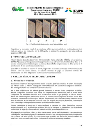 Décimo Quinto Encuentro Regional
Ibero-americano del CIGRÉ
Foz de Iguazú-PR, Brasil
19 al 23 de mayo de 2013
2 / 8
Fig. 1- Clasificación de los depósitos según la tonalidad del papel
Además de la inspección visual, la presencia de sulfuro cuproso debería ser confirmada por otros
métodos, uno de los propuestos por la bibliografía es analizar los compuestos por una sonda de
electrones (EDX) [2].
2 TRANSFORMADOR FALLADO
Al cabo de unos diez años de servicio, el transformador objeto del estudio (132/13,2 kV de tensión y
300 MVA) sale de servicio por actuación de protecciones de sobrecorriente. Confirmado el daño en el
sistema aislante por medio de ensayos, se procede al descubado, comprobándose el daño severo en el
arrollamiento de alta tensión de una de las fases.
Con el fin de encontrar las razones de la falla, se procedió al desarme forense del arrollamiento de alta
tensión. Entre las tareas forenses, se tomaron muestras de papel de diferentes sectores del
arrollamiento con el fin del posterior análisis de microscopía electrónica.
3 CARACTERÍSTICAS DEL SULFURO CUPROSO
3.1 Mecanismo de formación
Los aceites dieléctricos de origen mineral tienen un cierto grado de contenido de azufre proveniente
del petróleo crudo. El petróleo crudo puede contener hasta un 20% de azufre o compuestos de azufre.
Sin embargo no todos esos compuestos resultan corrosivos.
En la etapa de refinación del petróleo pueden eliminarse la mayoría de los compuestos de azufre.
Existen compuestos sulfurosos que tienen un comportamiento beneficioso para el aceite. Estos
compuestos son inhibidores naturales de la oxidación del aceite, lo que prolonga la vida del mismo.
Existe por lo tanto un punto óptimo en el proceso de eliminación de compuestos de azufre el cual debe
extraer los compuestos corrosivos pero por otro lado mantener una cantidad que haga estable el aceite
ante la oxidación. Cada fabricante de aceite tiene sus propios procesos de producción, debiendo en
cada caso cumplir los requerimientos de los estándares internacionales.
Ciertos compuestos de azufre en el aceite producen la corrosión del cobre; formándose entonces
sulfuro cuproso (Cu2S). A medida que avanza el proceso de corrosión, el compuesto Cu2S se incorpora
en las capas de papel del sistema aislante, modificando las propiedades dieléctricas.
El proceso de corrosión del cobre, es tanto mayor cuanto mayor sea la temperatura como sucede con
casi todas las reacciones químicas. Es por esta característica que las máquinas más susceptibles son las
que trabajan con altos niveles de temperatura como reactores en derivación, transformadores de
estaciones conversoras alterna/continua o máquinas de salida de centrales generadoras.
 