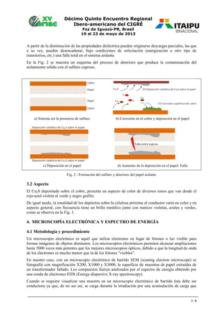 Décimo Quinto Encuentro Regional
Ibero-americano del CIGRÉ
Foz de Iguazú-PR, Brasil
19 al 23 de mayo de 2013
3 / 8
A partir de la disminución de las propiedades dieléctrica pueden originarse descargas parciales, las que
a su vez, pueden desencadenar, bajo condiciones de solicitación (energización u otro tipo de
transitorios, etc.) una falla total en el sistema aislante.
En la Fig. 2 se muestra un esquema del proceso de deterioro que produce la contaminación del
aislamiento sólido con el sulfuro cuproso.
a) Sistema sin la presencia de sulfuro b) Corrosión en el cobre y deposición en el papel
c) Deposición en el papel d) Aumento de la deposición en el papel: Falla
Fig. 2 - Formación del sulfuro y deterioro del papel aislante
3.2 Aspecto
El Cu2S depositado sobre el cobre, presenta un aspecto de color de diversos tonos que van desde el
rojo-azul-violeta al verde y negro grafito.
De igual modo, la tonalidad de los depósitos sobre la celulosa próxima al conductor varía en color y en
aspecto general, con frecuencia tiene un brillo metálico junto con matices violetas, azules y verdes,
como se observa en la Fig. 1.
4. MICROSCOPÍA ELECTRÓNICA Y ESPECTRO DE ENERGÍA
4.1 Metodología y procedimiento
Un microscopio electrónico es aquél que utiliza electrones en lugar de fotones o luz visible para
formar imágenes de objetos diminutos. Los microscopios electrónicos permiten alcanzar ampliaciones
hasta 5000 veces más potentes que los mejores microscopios ópticos, debido a que la longitud de onda
de los electrones es mucho menor que la de los fotones "visibles".
En nuestro caso, con un microscopio electrónico de barrido SEM (scaning electron microscope) se
fotografió con magnificación X200, X1000 y X3000, la superficie de muestras de papel extraídas de
un transformador fallado. Los compuestos fueron analizados por el espectro de energía obtenido por
una sonda de electrones EDX (Energy-dispersive X-ray spectroscopy).
Cuando se requiere visualizar una muestra en un microscopio electrónico de barrido ésta debe ser
conductora ya que, de no ser así, se carga durante la irradiación por una acumulación de carga que
 