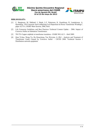 Décimo Quinto Encuentro Regional
Ibero-americano del CIGRÉ
Foz de Iguazú-PR, Brasil
19 al 23 de mayo de 2013
8 / 8
BIBLIOGRAFÍA
[1] C. Bengtsson, M. Dahlund, J. Hajek, L.F. Pettersson, K. Gustafsson, R. Leandersson, A.
Hjortsberg, “Oil orrosion And onducting u2 Deposition In Power Transformer Windings”,
paper A2-111, CIGRÉ Main Session, 2006, Paris
[2] Life Extension Guidelines and Best Practices Technical Content Update – 2006. Impact of
Corrosive Sulfur on Substation Transformers.
[3] TB 378 -Copper sulphide in transformer insulation - CIGRE WG A2.3 – Abril 2009.
[4] Qian Yi-hua, Wang Yu, Hu Honq-honq, Yao Wei-jian, Li Zhi1 - Analysis and Treatment of
Transformer Faults Caused by Corrosive Sulfur – CICED 2008. Technical Session 1
Distribution network equipment.
 
