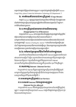 ស ប់ រផល់សិទិចូល ៉ ង យ សល។  ស ប់សំនួរ េ ចនេទ តសីអំពី Internet
Usage Policy, please Contact the Information Technology (IT) Departments ។
២. រគំ មគំែហងដល់ េ ស់  (Usage threats)  
រ ប់  Internet  ប ញ ប់ កមហ៊ុន មួយនិង និភ័យថីៗ  ែដល តវ នេគ
សំេ េ ររក សនិសុខដល់ ទព សម តិពត័ នដ៏ចំបងរបស់ កមហ៊ុន  រ ឹ  អង រ។  
នីភ័យ ំងេ ះរួម ន៖
២.១. រេ ស់ធន នេ យមនសមរម
(Inappropriate Use of Resources)
រចូលេ ន់ Internet  េ យបុគលែដលមិន តវ មួយត មវ រជំនួញគឺ
ឥទិពល ំេ យ ន រេ ប ស់ខុសចំេ ះធន ន ំងេ ះ។
សកម ព ំងេ ះ ចជះឥទិពលដល់ផលិត ពេ យ រែតេពលេវ ែដល នចំ
យកុង រេ ប Internet or Surfing the internet  ។ េ យនិ យបែនមេទ ត   កម  
ហ៊ុន  រ ឺ  អង រ ច បឈមមុខនឹង រ ត់បង់េករេ ះ  និងសកម ព សបច ប់ ចេកត
នេឡង មរយៈ បេភទៃន រេ ប ស់ខុសេផ ងៗេទ ត។
២ .២. ពត៏ នែកង យរមនពតរ ំេ រកផូវខុស
គប់ពត៍ត ន ំងអស់ែដល នរកេឃីញេ េលី Internet គួរ តវ នេគពិ រ   
េ យ ន រសង ័យ  រ ឺ  មនិល  រហូត ល់ែត ន រអះ ងប ក់ពី បភពេផ ងៗេទ ត  
ែដល ចទុកចិត ន។   នដំេណី រ រ តតពិនិត គុណ ពេ   Internet
េ ះេទេហីយចំនួនែដលេ ចីនៃនព័ត នរបស់ខួនគឺហួសសម័យ  ខុស  រ ឺ  មិន តឹម តវ។
៣.េស កម  Internet   (Internet Service)
       រចូលេ ន់  Internet  គឺ តវ នផល់ដល់អកេ បី ស់ េ ចីនេដីម ី ទ ទង់  
សកម ពជំនួញមួយចំនួននិង មូល ន គឹះដ៏ ំ ច់ស ប់អនុវតមុខរបរ  រ ឺ រ រ
របស់ពួកេគនិងតួ ទី  រ ឺមុខ រ ងវ ិ ជីវៈ។
        ៣.១េស អកេ ស់(User Service):
                ៣.១.១េស Internet ែដល នអនុ ត
(Internet Service allowed)
រចូលេ ន់ Internet  គឺពិត តវេ បី ស់ស ប់េ លបំណងេធីជំនួញែតប៉ុ
េ ះ។  សមត ព េ ចីនស ប់េស Internet បទ ននិងផល់ដល់អកេ បី ស់  ដូច  
ែដល នេ ងេ មេនះ៖
 
