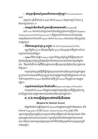 + សំបុ តេផរ មៃ សណេ យេអឡច តនិច  (E-mail:electronic-
mail)  
ទទួល រ  ឬដំណឹ ងរបស់ E-mail េ ន់  Internet ( មួយ រ ប់  ឯក រ  ឬ
មិន ន ប់ឯក រ  )។
+ រសង់េមលទសទ  ឬ រេធ សចរណ៍(Navigation)៖
េស   www   រ ំ ច់ស ប់េ លបំណងជំនួញេ យ រេ បី ស់ Hypertext
Transfer protocol (HTTP) browser tool ។  សិទចូលេ ន់Internet   ៉ េពញេលញ  
រចូលែដល ន រកំណត់ពី Internet េ ន់ Web Server រណៈែដល កមហ៊ុន
នផល់ជូន។
+ ពធ រស ប់េផរ  ឬ  ប ូ ន  File (File Transfer protocol (FTP))
ប ូ នទិនន័យ  ឬ File  និងទទួលទិនន័យ  ឬ File ែដល តឡប់មកវ ិញ រ ំ ច់
ស ប់េ លបំណងជំនួញ។
+  Telnet  ពិធី របទ ន  Internet ស ប់ែកែ ប បព័នកុំព ួទ័រេដីម ីេ យ ក់
ដូច ប ពឹតដូច បព័នកុំព ួទ័រេផ ងេទ តេហីយេ យ រេហតុេនះ ចទទួលទិនន័យ  
ន      និង ចដំេណី រ រកមវ ិធិែដល តវ នេគបេងីតស ប់ បព័នែដលកុំពុង   តវ នេគ  
ែកែ បេនះ។
រ គប់ គង់រក នូវសិទិេដីម ីបែនមឬលុបេស េ េពលែដល កមហ៊ុន តវ រ ស់
បូរ  ឬ រ រអះ ងអំពីលកខណ គប់េស កមេផ ងៗ េ ចីននិង តវ នេគ   ត់  ទុក  
រចូលេ ន់  Internet  េ យមិន នសិទិ  ឬពី Internet មិន តវ នេគ អនុ ត
េឡីយ។
+  ទ មង់ រយល់ ពម  នងសំេណរ(Request and Approval  Procedure)
រចូលេ ន់ Internet និង តវ នេគផល់ដល់អកេ បី ស់េដីម ី ទ ទង់សកម
ពជំនួញរបស់េគ  អនុវត រ ររបស់េគេ េពលែដលពួកេគ តវ រ ។
៣ .២.១.   រេសសុំចូលេ ន់អុេធេណត
(Request for Internet Access)
ែផកដំេណី រ រេសីរសុំចូល ន់  Internetេគត មវេ យបុគលិក ំងអស់ ន   ំង  
Internet Usage policy  េនះនិង  Internet / Intranet Security Policy  រួម   េហីយ
ប ប់មកអកេ បី ស់ តវែតចុះេហតេល េលីេសចកីែថង រណ៍   ែដលពួកេគយល់  េហីយ  
ពមអនុវត មេ លនេ ន យេ ះ។  អកេ បី ស់ែដលមិនអនុវត មេ លនេ   
យ   ំងេ ះេទ ចទទួលរងនូវសកម ព ក់ពិន័យនិងបូករួម ំង របេណញេចញពី  
រ រេទ ត។
 