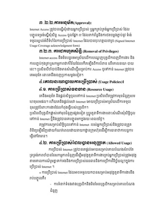 ៣ .២.២.   រអនុម័ត(Approval):
Internet Access   តវ នេសីសុំេ យអកេ បី ស់  ឬអក គប់ គង់អកេ បី ស់  ែដល
ប ូ នទ មង់េសីសុំសិទ  Access  ចូលែផក IT ែដល ក់ព័ននិង រថតចមង ប់នូវ  ទំរង់
ទទូល ល់អំពីទំហំៃន រេ បី ស់ Internet ែដល នចុះហតេល រួច  (Signed Internet
Usage Coverage acknowledgment form)
៣.២.៣.   រដកហូតសទ  (Removal of Privileges)
Internet access  នឹងមិនបនេទ ស័យេលី របេណញបុគលិកេចញពី រ រ  និង
រប ប់កុង ឬសកម ព ក់វ ិន័យែដលេកីតេឡីងពី របំ ន  េលីេ លនេ    យ
េនះ។   បសិនេបី ំ ច់និង នសំេណី រថីស ប់ រ  Access ចូេ ន់  Internet តវ ន
េគអនុម័ត  េ ះេគនឹងេចញ ប សមងេទ ត។
៤.េ លនេ យ រេ ស់  (Usage Policies)៖
   ៤.១. រេ ស់ធន ន  (Resource Usage)
េគនឹងអនុម័ត  និងផល់សិទចូលេ ន់  Internet បសិនេបីត មវ រមុខជំនួញសម  
េហតុសមផល។  េហីយេគនិងផល់េស Internet  េ យេ បី ស់ ស័យេលី រទទួល  
ខុស តវចំេ ះ រ រែដលកំពុងេធីរបស់បុគលិក។    
បសិនេបីបុគលិក ស់េ មុខជំនួញេផ ងេទ ត  ឬបូរតួ ទី រ រេ ះសំេណី រសុំសិទិចូល  
េ ន់  Internet ថីនិង តវ នេគប ូ នមកកងរយៈេពល៥ៃថ។
ត មវ រស ប់សិទិចូលេ ន់ Internet   របស់អកេ បី ស់និង តវ ន តត
ពិនិត េឡីងវ ិញេ យកំណត់េពលេ យ យក ន កមហ៊ុនេដីម ី រ របន រ
េធីេ ែត ន។
៤ .២. រេ ស់ែដល នអនុ ត (Allowed Usage)
រ បី ស់  Internet តវ នេគផល់េ យស ប់េ លបំណងសំ ប់ែត  
ទ ទង់ ព ំ នៃនសកម ពជំនូញេដីម ីអនុវតតួ ទី រ រ គប់អកេ បី ស់ តវអនុវត  
មេ ល រណ៍ រួម ក់ទងនិង រេ បី ស់ធន ននិង រេ បី រវ ិនិច័យលៗកុង រ
េ បី ស់  Internet  ។
+ រេ បី ស់  Internet  ែដល ចទទួលយក នស ប់អនុវតតួ ទី រ រនឹង  
ប់ប ូ លគឺ៖
- រទំ ក់ទំនងរ ងបុគលិកនិងមិនែមនបុគលិកស ប់េ លបំណង
ជំនួញ
 