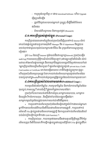 - រ ទ ទង់បេចកវ ិទ IT េ យ  download Software  េហីយ  Upgrade  
េធីឲ បេសីរេឡីង
- តតពិនិត េវប យរបស់អកលក់  ឬឈួញ  េដីម ីដឹងអំពីព័ត ន  
ផលិតផល
- ព័ត នអំពីបេចកេទស  និង រ វ វ  (Research)
៤.៣. រេ ស់ ល់ខួន  (Personal Usage)
រេ បី ស់ធន ន មកុំព ូទ័ររបស់ កមហ៊ុនេដីម ីចូលេ ន់ Internet សំ ប់
េ លបំនង ល់ខួនេ យ ន រអនុម័តពី  Manager នឹង  IT department នឹង តវ ន
េគ ត់ទុក មូលេហតុសំ ប់សកម ព ក់វ ិន័យ  នឹង បូករូម ំង របេណញេចញ
េទ តផង។
គប់  User ែដលេ បី  Internet គួរែតយល់ដឹង ប ញNetwork កមហ៊ុនបេងីត  
audit log( រសរេសរចុះ ពឹតិ រណ៏ សំ ប់ពិនិត ប ក់)េ យឆុះប ំងពីសំេណី រ សំ ប់
េស េនះ ំង ស័យ ន ងកុង  នឹង ងេ នឹង តវ នេគ តតពិនិត េ មេពលកំនត់
។អកេ បី ស់ែដលេ ជីសេរ ីសរក ទុក  រ ឺ  េផរពត៍ ន ល់ខួនដូច   private keys, Credit
Card number or Certificate េ ះ ចេធីេ យ ន នីភ័យ ល់ខួនពួកេគ  ដូេ ះ  
េហីយ កមហ៊ុនមិនទទួលខុស តវ  ចំេ ះ រ ត់បង់ពត៍ ន មួយដូច ពត៍ នែដល  
នរក ទុកេ កុងwalletរ ឺ រ ត់បង់ ទព សម តិ ល់ខួនែដលសំ ន់ មួយេ ះេទ។
៤.៤ រេ ស់ែដល ម ត់(Prohibited Usage) :
រទទួលនិងែបងែចកទិនន័យ  , ររក ទុកទិនន័យ  និង រែចក យទិនន័យែដល
ខុសច ប់, ម ស  រ ឺ  េ លជំេន   រ ឺ  ផូវេភទក៏ តវេគ ម ត់ែដរ។
កមហ៊ុនក៏ ន ម ត់េ តំេនីរ រជំនួយ,សកម ពនេ យ, សកម ព  
មិនសុចរ ិត  រ ឺ រែចក យខុស , និងេរ ង ៉វ ំ ច់ែដលបងូចេករ ិ៏ផងែដរ។  
សកម ពមួយចំនួនែដល តវ នេគ ម ត់ ៉ ងតឹងរ ឹងរួម ន  :
+        រចូលេ ន់ពត័ ន កមហ៊ុនែដលមិនសិតេ កុងទំហំ រ ររបស់អក
ក់គឺ រ នពត័ នអំពីគណនីអតិថិជនេ យមិន ន រអនុ តិ  ,   រចូលេ ន់
ពត៍ នពី File ល់ខួនេ យមិន ន រអនុ តិ  និង រចូលេ ន់ពត៏ នែដលមិន ំ
ច់សំ ប់ បិតបតិ រតួ ទី រ រ  (Job Function)  ។
+ រេ បី ស់ខុស , រ ត ត ងេ យដឹងេ យ នសិទិ តឹម តវ,រ ឺក៏ែកែ ប
ពត៏ នបុគល  រ ឺអតិថិជនេ ះគឺ រេធី រ ស់បូរេ យ នសិទិចំេ ះ  File ល់ខួនរ ឺែចក
 