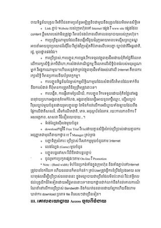 យទិនន័យបុគល  រ ឺអតិថិជន ម បព័នេអឡិ តនិច មួយនឹងបុគលែដលមិន នសិទិេទ  
+ Link ប់  Website  របស់ កមហ៊ុនេ Internet េផ ង  រ ឺ  www site េផ ងែដល  
content ខឹម ររបស់ មិន តវ   រ ឺ នបំនងបំ នេលីេ លនេ យរបស់ កមហ៊ុន។
+ រ ប ពឹត មួយែដលនឹងបេងីតរ ឺជួយជំរុញេ យ នបទេលីស ពហទណ
ច ំេ យខូច បេ ជន៏សុីវ ិល  រ ឺម ៉ងវ ិញេទ តគឺបំ នេលីបទប   ច ប់ តិរ ឺអនរ តិ,
រដ, មូល នផងែដរ។
+ រេ បី ស់, រប ូ ន, រចមង,រ ឺ រទទួលវតុ តុេដីមេ យពុំគិតៃថគឹរ ំេ ភ
េលី ររក សិទិ, ៉ ករ ឺយីេ , រសំ ត់ ណិ ជកម  រ ឺរ ំេ ភេលីសិទិ ៉ តង់របស់មនុស
ក់  រ ឺអង រ មួយ។េហីយសនត់ គប់វតុ តុេដីម ំងអស់េ េលី  Internet គឺ ន រ
រក សិទិ  រ ឺ ន ប សនីយប័ តតកកម។
+ រប ូ នទិនន័យៃន ស់កមសិទិ មួយែដលសំ ត់រ ឺពត៏ នែដល ក់ទិន
នឹង រសំ ត់  គឺពុំ ន រ តតពិនិត តឹម តវេ ះេទ។
+ របេងីត, រេផីរ មៃ បណី យ៏, រប ូ ន រ ឺ រទទួលេ យពុំគិតៃថេ អង
តុ យ ប រអង តុគំ មកំែហង, អង តុែដលេធីេ យខូចេករ ិ៏េ ះ, េលីសច ប់
រ ឺខុសច ប់មួយចំនួនេ យរួមប ូ ល   ែតមិនកំនត់េលី រអធិប យ ំង យែដលពឹង
ែផកេលី តិ សន៏, េដីមកំេណី ត តិ, េភទ, អនុ ប័នៃនេភទ, រយះ ល ពពិ រ  រ ឺ  
អសមត ព, ស   រ ឺជំេន នេ យ...។
+ ទំរង់ែល ងសុីសងមួយចំនួន
+ downloadកមវ ិធី Free Trial រ ឺFileេ យ នសិទិសំ ប់េ បី ស់េ យ ន រ
អនុ ត មុនពី យក ន IT រ ឺManager គប់ គង
+ ប ទិញសំ រះ  េ បី ស់  រ ឺេស កមមួយចំនួន ម Internet
+ េលងែល ង (Game) មួយចំនួន
+ ប ូ នបនេ រ  រ ឺលិខិត បនប ប់
` + ចូលរួម រ បកួតេផ ងៗ ម  On-line  រ ឺ  Promotion
*  Note : (Band width) ទំហំៃនេ បកង់ ំងកុង កមហ៊ុន  និង ំង ប់េ Internet
តវ នែចករ ំែលក  េហីយធន នក៏ នកំនត់។   គប់User តវេធី រខំ បឹងែ បងេ យ សម
េហតុផលេដីម ីេ បី ស់ធន នេនះ  កុងមធ យ េ ចីនែដលមិនប៉ះ ល់  រ ឺជះឥទិពល
ដល់បុគលិកដ៏ៃទេទ តេ យអវ ិជ នេ ះេទ។ យក ន ក់ ក់នឹងកំនត់េ ល រណ៏
ែណ ំេ េលី រេ បី ស់ Bandwidth និងកំណត់ធន នេ យែឡកេហីយនឹង ម
ត់ រ download បេភទ file ពិេសសៗ េ ចីនេទ ត។
III. េ លនេ យ  Access ចូលពចំ យ
 