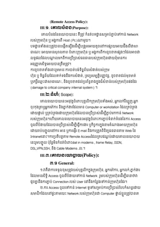 (Remote Access Policy):
III.១. េ លបំនង(Purpose):
េ លបំនងៃននេ យេនះ  គឺ តវ កំនត់បទ នស ប់ ប់េ ន់ Network
របស់ កមហ៊ុន  ឬ  អង រពី Host (Pc) មួយ។  
បទ ន ំងេនះ តវ នបេងីតេឡីងេដីម ីប ងមេ យតូចេ រផ យេ យដឹងលឺ
រណះ  េ យ នសុពល ព  ចំេ ះ កមហ៊ុន  ឬ  អង រពី រខូច តេផ ងៗែដល ច
លទផលែដលប លមកពី រេ បី ស់ធន នរបស់ កមហ៊ុនេ យពុំ ន រ
អនុ តសិទេ យ ន តឹម តវ។  
រខូច ត ំងេ ះរួម នៈ រ ត់បង់ទិនន័យសំ ត់របស់ កម
ហ៊ុន  ឬ  ទិនន័យែដល ក់ទងនឹង រសំ ត់, ទព សម តិប វន, ខូច តដល់មុខ ត់  
ឬេករេ ះ រណៈ,  និងខូច តដល់ បព័ន ងកុងដ៍សំ ន់របស់ កមហ៊ុនផងែដរ  
(damage to critical company internal system)  ។
III.២.ទំហំ( Scope):
េ លនេ យេនះអនុវតចំេ ះបុគលិក កមហ៊ុន ំងអស់, អកលក់រ ឺឈួញ,អក
ចុះកុង ឬអកេ ៉ រ  និង ក់ រែដល ន  Computer or workstation ែដល គប់ គង
េ យ ល់  ឬ គប់ គងេ យ កមហ៊ុនែដល នេ បី ស់េដីម ី ប់មក ន់ Network
របស់ កមហ៊ុន។េហីយេ លនេ យេនះអនុវតចំេ ះ រ ប់ទំ ក់ទំនងៃន រ  Access
ចូលពីចំ យែដល នេ បី ស់េដីម ីេធី រ រ  ឬកិច រកុង មតំ ងេ យ កមហ៊ុន
េ យ ប់ប ូ លេ រ   ន  ឬ រេផីរ  E-mail និង រ តតពិនិត ធន ន ម Web ៃន  
Intranetេ ះ។ រ បតិបត ម Remote Accessែដល គបដណប់េ យេ លនេ យ
េនះរូមប ូ ល  ប៉ុែនមិនកំនត់ចំេ ះdial in modems , frame Relay, ISDN,
DSL,VPN,SSH, និង Cable Modems .ល.។
III.៣.េ លនេ យ(Policy):
៣.១ General:
១. គឺ រទទួលខុស តវរបស់បុគលិកកុង កមហ៊ុន, អកេ ៉ រ, អកលក់, ក់ រ
ែដល នសិទិ Access ចូលពីចំ យេ ន់ Network រួមរបស់ កមហ៊ុនេដីម ី
ដូច នឹង រ ប់ Connection របស់ User េ នឹងកែនងេ ន់ កមហ៊ុនែដរ។
២. រ Access ចូលេ ន់ Internet ទូេ ស ប់ រេ បី ស់ែបបកំ នេ យ
ស ជិកែដលេ ផះ មរយះ Network របស់ កមហ៊ុន Computer ល់ខួន តវ នេគ
 