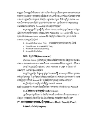 អនុ តសំ ប់បុគលិកែដល នេស តំៃលែដលមិនប ុ ះបរ ិ ណ(Flat rate Services)។   
បុគលិក កមហ៊ុន តវទទួលខុស តវេដីម ី ដល់ស ជិក គ រ រ ំេ ភបំ នេលីេ ល  
នេ យ កមហ៊ុន មួយេទ, មិនេធីសកម ពខុសច ប់, និងមិនេ បី ស់ រAccess
ចូលសំ ប់ផល បេ ជន៏មុខជំនួញេ ងេ េ ះេទ។  បុគលិក កមហ៊ុនទទួលខុស តវ
ចំេ ះផលវ ិ កេ យ រ Access ចូល  េហយេ ប ស់ខុស។
3.សូមេម តតពិនិត េឡីងវ ិញេ   េ លនេ យ បនប ប់េ យ នពិ រ
សីអំពី រ រ រពត៏ នេ េពលែដល ន រ Access ចូល  Network  រួម មវ ិធី  Access
ចូលពីចំ យ(Remote Access methods)  និង រេ បី ស់ែដល ចទទួលយក នៃន  
Network  របស់ កមហ៊ុនដូច :
a. Acceptable Encryption Policy : េ លនេ យសរេសរ អក រសំ ត់
b. Virtual Private Network (VPN) Policy
c. Wireless Communication Policy
d. Acceptable Use Policy
៣.២. តំរូវ រ(Requirements) :
1.Remote Access តវែតេគ គប់ គង ៉ ងតឹងរ ឹង រ គប់ គងនឹង តវ នេគព ងឹង  
មរយះ  Password authentication រ ឺPublic /Private  Keysែដល ន ត់ៗដ៏រ ឹង ំ។
2.បុគលិក កមហ៊ុនមិន តវេ យ Email Password or Login របស់ពូកេគេ
នរ ក់ រ ឺស ជិក គ រេឡីយ។
3.បុគលិក កមហ៊ុន  និងអកចុះកុង ែដល នសិទិ Accessចូលពីចំ យ តវ
កុំព ូទ័រ ល់ខួន  រ ឺកុំព ូទ័រ កមហ៊ុនែដល ន ប់េ ន់ Network រួមរបស់ កមហ៊ុនេ ះ
គឺមិន តវ ប់េ ន់  Network ដ៏ៃទេផ ងេទ ត មួយេឡីយេ េពលែតមួយ។
4.េ គ ងបរ ិ រែដលេ បី ស់េដីម ី ប់មក ន់ Network
របស់ កមហ៊ុន តវបំេពញតំរូវ រៃនេ គ ងបរ ិ រ  របស់ កមហ៊ុនសំ ប់ Remote Access។
III.៤. រអនុវតច ប់(Enforcement) :
បុគលិកមួយចំនួនែដលេគយល់េឃីញ នរ ំេ ភបំ នេលីេ លនេ យេនះ
នឹង តវទទួលរងេ អំេពី ក់វ ិន័យ  និង  ែថម ំងបេណញេចញពី រ រេទ តផង។
IV. េ លនេ យសនសុខRouter(Router Security Poicy) :
១.េ លបំនង(Purpose):
 