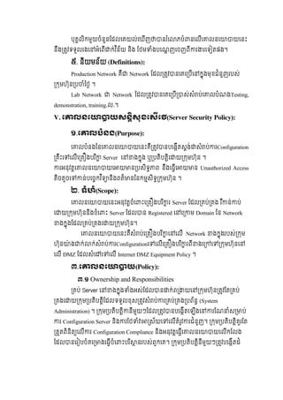 បុគលិកមួយចំនួនែដលេគយល់េឃីញ នរ ំេ ភបំ នេលីេ លនេ យេនះ
នឹង តវទទួលរងេ អំេពី ក់វ ិន័យ  និង  ែថម ំងបេណញេចញពី រ រេទ តផង។
៥.  និយមន័យ (Definitions):
Production Network គឺ Network ែដល តវ នេគេ បីេ កុងមុខជំនួញរបស់
កមហ៊ុន ប ំៃថ  ។
Lab Network Network ែដល តវ នេគេ បី ស់សំ ប់េ លបំណងTesting,
demonstration, training.ល.។
V. េ លនេ យសនសុខេសេ (Server Security Policy):
១.េ លបំនង(Purpose):
េ លបំនងៃនេ លនេ យេនះគឺ តវ នបេងីតសង់ សំ ប់ រConfiguration
គឹះេ េលីេ គ ងបរ ិ Server េ ងកុង  ឬ បតិបតិេ យ កមហ៊ុន ។
រអនុវតេ លនេ យេ យ ន បសិទ ព  នឹងេធីេ យ ន Unauthorized Access
តិចតួចេ ន់បេចកវ ិទ និងពត៏ នៃនកមសិទ កមហ៊ុន ។
២. ទំហំ(Scope):
េ លនេ យេនះអនុវតចំេ ះេ គ ងបរ ិ រ  Server  ែដល គប់ គង  រ ឺ ន់ ប់
េ យ កមហ៊ុននិងចំេ ះ  Server ែដល ន  Registered េ េ ម  Domain  ៃន  Network
ងកុងែដល គប់ គងេ យ កមហ៊ុន។
េ លនេ យេនះគឺសំ ប់េ គ ងបរ ិ េ េលី    Network ងកុងរបស់ កម
ហ៊ុន ៉ ង ក់ ក់សំ ប់ រConfigurationេ េលីេ គ ងបរ ិ រពី ងេ េ កមហ៊ុនេ
េលី  DMZ ែដលសំេ េ េលី  Internet DMZ Equipment Policy  ។
៣.េ លនេ យ(Policy):
៣.១ Ownership and Responsibilities
គប់ Server េ ងកុង ំងអស់ែដល ន ក់ព យេ កមហ៊ុន តវែត គប់
គងេ យ កម បតិបតិែដលទទួលខុស តវសំ ប់ រ គប់ គង បព័ន (System
Administration) ។ កម បតិបតិ នីមួយៗែដល តវ នបេងីតេឡីងេ រែណ ំស ប់
រ Configuration Server និង រែថ ំ ស័យេ េលីតំរូវ រជំនួញ។   កម បតិបតិគួរែត        
តតពិនិត េលី រ Configuration Compliance និងអនុវតេធីេ លនេ យេលីកែលង              
ែដល នេរ បចំគេ ងេធីចំេ ះបរ ិ នរបស់ពួកេគ។   កម បតិបតិនីមួយៗ តវបេងីតដំ                
 