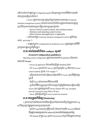េណី រ រសំ ប់ រ ស់បូរ Configuration guide ែដលរួមប ូ ល រេសីេរ ីនិង រអនុម័ត
េ យ កមសនិសុខពត៏ ន។
+ Server តវ នចុះេ ះកុង បព័ន គប់ គងសហ សរួម (Corporate
enterprise management system) ៉ ងេ ច ស់ក៍ពត៏ ន តវ ម រេ យប ញ
ប់ពីចំនុច ក់ទង លកណះវ ិជ ន បនប ប់ដូច ៖
- Server Control (s) and Location, and a backup contact
- Hardware and operating system/version
- Main Function and application, if applicable.
+ ពត៍ នេ កុង Corporate enterprise management system តវែថរក
េ យ up-to-date  ។
+ រ ស់បូរ រ Configuration for production server តវអនុវត មនីតិវ ិធី
គប់ គង រ ស់បូរដ៍ តឹម តវ។
៣.២ រែណ ំព រ  configure ទូេ
(General Configuration guidelines):
Operating system configuration តវ នេ ងេ ម guidelines  ែដល ន
ឯក ពពី  Infuses :
- Service & application ែដលេគមិនេ បី តវ Disabled េ ល
-   រ Access ចូលេ ន់  Service មួយចំនួនគួរែត  log និង រ រ  access-
control methods ដូច   TCP wrapper ។
-  េ បី ស់េ ល រណ៍ សនិសុខបទ នអំពី រ Access ចូលេដីម ីអនុវត
តួ ទី
-  កុំេ បី Root េ េពលគណនីមិន នសិទិ
-   បសិនេបីវ ិធី សស ប់េបីក រត ប់ប៉ុសឲ រ ឹង ំង ចេធី នសិទិ
Access  ចូល   តវអនុវតេ េលី Secure channel េ ះ (eg: encrypted
network connection suing SSH or IP Sec)
- Server គួរែតសិតេ កុង access-control environment
៣.៣ រ តតពនត (Monitoring)
+ គប់េហតុ រណ៍ ែដល ក់ទងនឹងសនិសុខ ំងអស់េ េលី បព័ន តវ នេគ log
& ពិនិត ប ក់ផូវ តវ នេគរក ទុកដូចតេ ៖
- គប់ រ  log(សរេសរចុះ ពឹតិ រណ៏ )ែដល ក់ទងនឹង  Security ំងអស់
នឹង តវ នេគរក ទុក ម online រយះេពលតិចបំផុតមួយ ទិត
- រ  backup ទុកកុង tape បេភទ Incremental ប ំនិង តវ នេគរក
 
