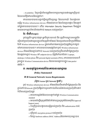 - Availability: ៃន បពន័ពត៍ ន តវែត ច ញយកឲ នេ យអកេ បី ស់
ែដល នសិទិេ េពលែដល តវ រ។
េ លនេ យេនះប ក់លិតលន់ពីលកខណ    ែដលឧបករណ៍     ៃនេហ រច
សម័ន Wireless infrastructure devices ំងអស់េ ះេទ  ែដលបំេពញបទ ន  និងប ក់  
េ កុងេ លនេ យេនះ។   េហីយ Information Security Department ក៏អនុ ត  
េ យ ន រ ប់ទំ ន់ទំទងេ ន់ Network របស់ កមហ៊ុន។
២.  ទំហំ(Scope):
គប់បុគលិក  អកចុះកុង   អកពិេ ះេ បល់  និង  បុគលិកបេ ះ សនដៃទ  
េទ តេ កមហ៊ុនេ យរួមប ូ ល ំងបុគលិក ំងអស់  ែដលចូល ស ជិក កមទីបីែដល  
ែថ ំ Wireless infrastructure devices  កុង មតំ ងេ យ កមហ៊ុន តវែត ប ន់ ប់
េ េ លនេ យេនះ។  េ លនេ យអនុវតចំេ ះ គប់ Wireless infrastructure
devices ំងអស់ែដល ប់េ ន់  Network របស់ កមហ៊ុនឬឋិនេ េលីកែនង កមហ៊ុន  
ែដលផល់ រ ប់  Wireless េ endpoint device ប៉ុែនមិនកំណត់ចំេ ះ  Laptops,
desktops, Cellular phone និង personal digital assistants (PDA),  េ លនេ យេនះក៏  
រួមប ូ ល Wireless Communication device ែដល នសមត ពប ូ ន data packet
ផងែដរ  ។
៣.  េសច ែថង រណ៍ៃនេ លនេ យ
(Policy Statement)៖
៣.១ General Network Access Requirements  
(តំវូ រ Access ចូល  Network ទូេ ):
គប់ Wireless infrastructure devices ំងអស់ែដលឋិតេ េលីកែនង កមហ៊ុន  និង  
ប់េ ន់Network កមហ៊ុនរ ឺផល់ រចូលេ ន់ពត៏ នសំ ត់របស់ កមហ៊ុនរ ឺ រ ក់  
កំហិតរបស់ កមហ៊ុន តវៈ
+  េ រព មសង់ ែដល នប ក់េ កុង  Wireless Communication
standard
+  េ យេគតំេឡីង ទ ទង់និងែថ ំេ យ កម ទ ទង់ែដលអនុម័ត(Appoved
Support team)
+ រេ បី ស់េហ រច សម័នរបស់ កមហ៊ុន  និង  authentication របស់
កមហ៊ុន
+ េ បី ស់  encryption protocol របស់ កមហ៊ុន
+ ែថរក hardware address (MAC Address)ែដលេគ ចចុះេ ះ ន
 