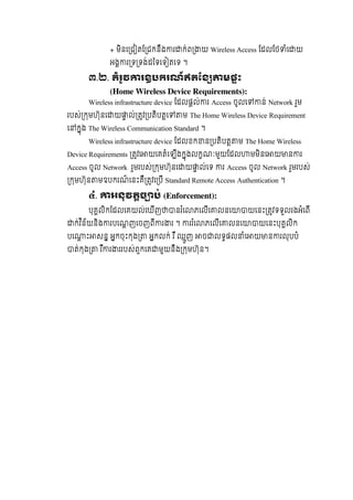 + មិនេ ជ តែ ជកនឹង រ ក់ព យ  Wireless Access ែដលែថ ំេ យ  
អង រ ទ ទង់ដៃទេទ តេទ  ។
៣.២. តំរូវ រឧបករណ៍ឥតែខ មផះ
(Home Wireless Device Requirements):
Wireless infrastructure device ែដលផល់ រ  Access ចូលេ ន់  Network  រួម  
របស់ កមហ៊ុនេ យ ល់ តវ បតិបតេ ម  The Home Wireless Device Requirement
េ កុង  The Wireless Communication Standard  ។
Wireless infrastructure device ែដលខក ន បតិបត ម  The Home Wireless
Device Requirements តវេ យេគតំេឡីងកុងលកណៈមួយែដល មមិនេ យ ន រ
Access ចូល Network   រួមរបស់ កមហ៊ុនេ យ ល់េទ   រ  Access ចូល  Network រួមរបស់  
កមហ៊ុន មឧបករណ៍ េនះគឺ តវេ បី Standard Remote Access  Authentication  ។
៤. អនុវតច ប់ (Enforcement):
បុគលិកែដលេគយល់េឃីញ នរ ំេ ភេលីេ លនេ យេនះ តវទទួលរងអំេពី  
ក់វ ិន័យនិង របេណញេចញពី រ រ  ។   ររ ំេ ភេលីេ លនេ យេនះបុគលិក  
បេ ះ សន  អកចុះកុង   អកលក់  រ ឺ  ឈួញ   ច លទផល ំេ យ ន រលុបបំ  
ត់កុង   រ ឺ រ ររបស់ពួកេគ មួយនឹង កមហ៊ុន។
 
