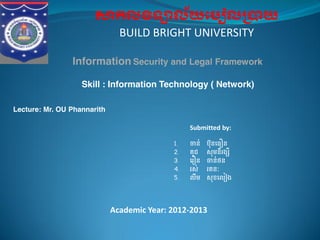 កល ទ ល័យេប ល យ
BUILD BRIGHT UNIVERSITY
Information​​  Security  and  Legal  Framework
Skill : Information Technology ( Network)
Lecture: Mr. OU  Phannarith
Submitted by:
1. ន់ ប៊ុនេធ ន  
2. គុជ     សុមនីរង ី
3. េរ ន     ន់ថន
4. រស់   រតនៈ
5. លឹម   សុខេល ង
Academic Year: 2012-2013
 
