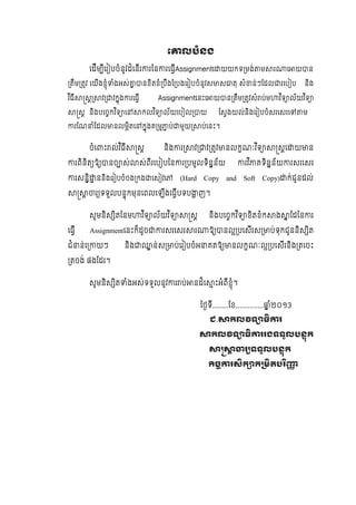 េ លបំនង
េដីម ីេរ បចំនូវដំេនីរ រៃន រេធីAssignmentេ យយកទ មង់ ម រ េ យ ន
តឹម តវ េយីងខុំ ំងអស់ នខិតខំ បឹងែ បងេរ បចំនូវស ស តុ សំ ន់ៗែដល រេប ប និង
វ ិធី ស វ វកុង រេធី Assignmentេនះេ យ ន តឹម តវសំ ប់ម វ ិទ ល័យវ ិទ
ស និងបេចកវ ិទ េ កលវ ិទ ល័យេប ល យ ែសងយល់និងេរ បចំសរេសរេ ម
រែណ ំែដល នលមិតេ កុងគ ម ប់ មួយ ប់េនះ។
ចំេ ះ ល់វ ិធី ស និង រ វ វ តវ នលកណៈវ ិទ សេ យ ន
រពិនិត ឱ នច ស់ ស់ពីរេប បៃន រ បមូលទិនន័យ រវ ិ គទិនន័យ រសរេសរ
រសនិ ននិងេរ បចំចង កង េស វេ (Hard Copy and Soft Copy) ក់ជូនដល់
រ ទទួលបនុកមុនេពលេឡីងេធីបទប ញ។
សូមនិស ិតៃនម វ ិទ ល័យវ ិទ ស និងបេចកវ ិទ ខិតខំក ង ៃដៃន រ
េធី Assignmentេនះក៏ដូច រសរេសរ រ ឱ នល បេសីរស ប់ទុកជូននិស ិត
ជំ ន់េ យៗ និង ន់ស ប់េរ បចំអ គតឱ នលកណៈល បេសីរនិង តេចះ
តចង់ ផងែដរ។
សូមនិស ិត ំងអស់ទទួលនូវ រ ប់ នដ៏េ ះអំពីខុំ។
ៃថទី........ែខ.............. ំ២០១3
ជ. កល ទ ធ រ
កល ទ ធ ររងទទួលបនុក
រ ទទួលបនុក
ច រសក ក មតបរ
 