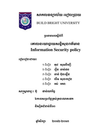 កល ទ ល័យ េប ល យ
BUILD BRIGHT UNIVERSITY
នបទសអំព
េ លនេ យសនសុខពត៌ ន
Information Security policy
េរ បេរ ងេ យ៖
១-និស ិត គុជ សុមនរង
២-និស ិត េរ ន ន់ថន
៣-និស ិត ន់ ប៊ុនេធ ន
៤-និស ិត លម សុខេល ង
៥-និស ិត រស់ រតនៈ
រ   ៖    អ៊ូ ន់ រទ
ឯកេទស ព័ន គប់ គងេណតេ ក
នស តជំ ន់ទ១០
ំសក ២០១២    -២០១៣
 